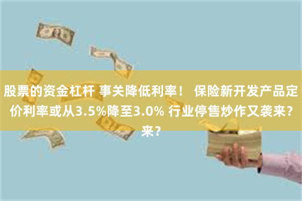 股票的资金杠杆 事关降低利率！ 保险新开发产品定价利率或从3.5%降至3.0% 行业停售炒作又袭来？