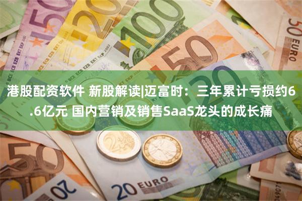 港股配资软件 新股解读|迈富时：三年累计亏损约6.6亿元 国内营销及销售SaaS龙头的成长痛
