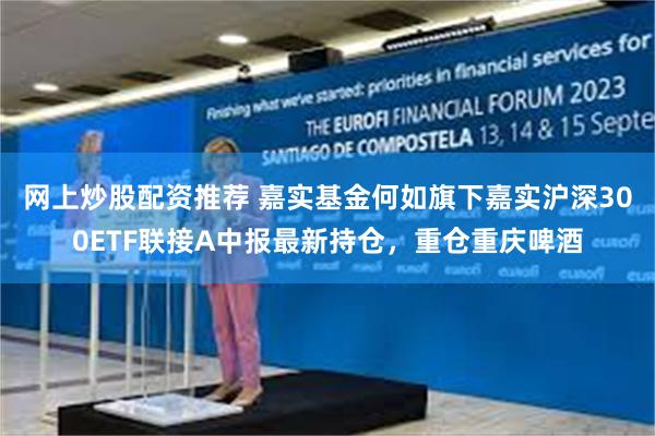 网上炒股配资推荐 嘉实基金何如旗下嘉实沪深300ETF联接A中报最新持仓，重仓重庆啤酒