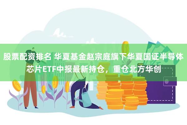 股票配资排名 华夏基金赵宗庭旗下华夏国证半导体芯片ETF中报最新持仓，重仓北方华创