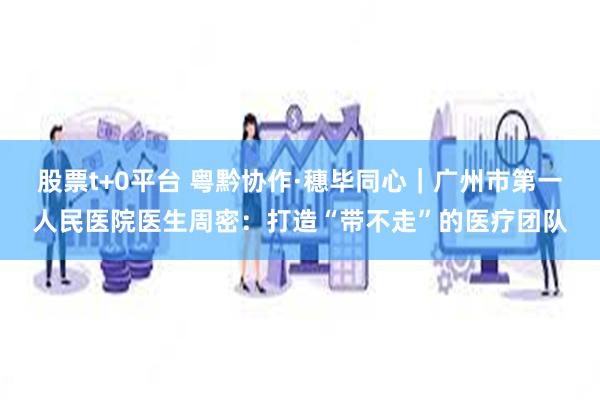 股票t+0平台 粤黔协作·穗毕同心｜广州市第一人民医院医生周密：打造“带不走”的医疗团队