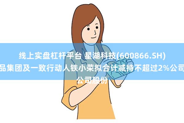 线上实盘杠杆平台 星湖科技(600866.SH)：伊品集团及一致行动人铁小荣拟合计减持不超过2%公司股份