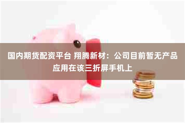 国内期货配资平台 翔腾新材：公司目前暂无产品应用在该三折屏手机上