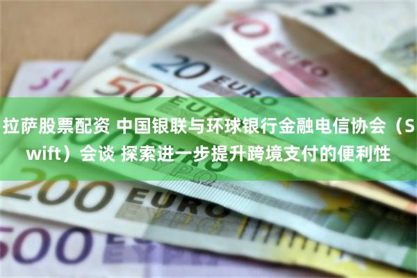 拉萨股票配资 中国银联与环球银行金融电信协会（Swift）会谈 探索进一步提升跨境支付的便利性