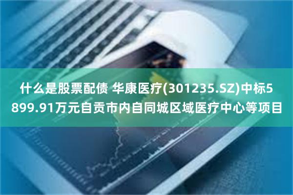 什么是股票配债 华康医疗(301235.SZ)中标5899.91万元自贡市内自同城区域医疗中心等项目