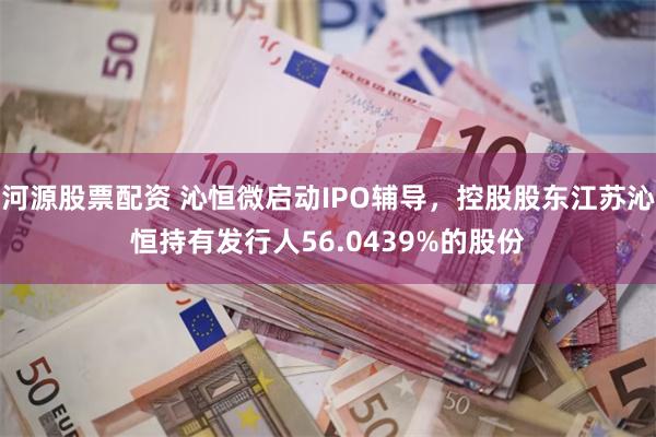 河源股票配资 沁恒微启动IPO辅导，控股股东江苏沁恒持有发行人56.0439%的股份