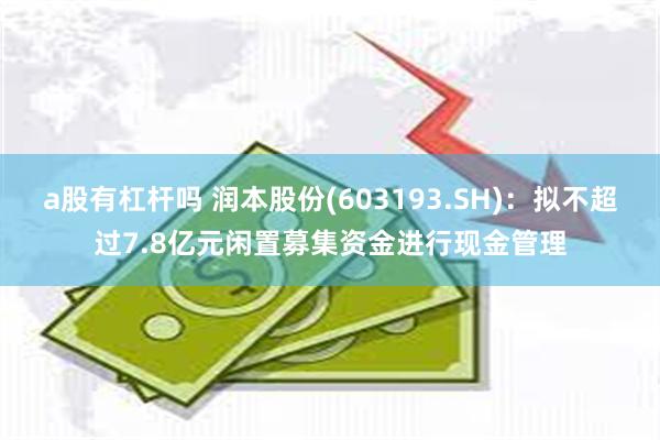 a股有杠杆吗 润本股份(603193.SH)：拟不超过7.8亿元闲置募集资金进行现金管理