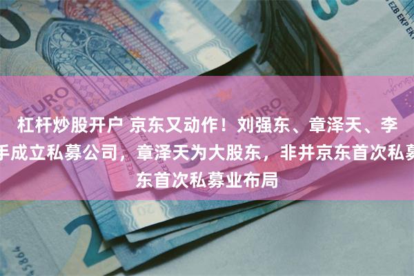 杠杆炒股开户 京东又动作！刘强东、章泽天、李瑞玉联手成立私募公司，章泽天为大股东，非并京东首次私募业布局