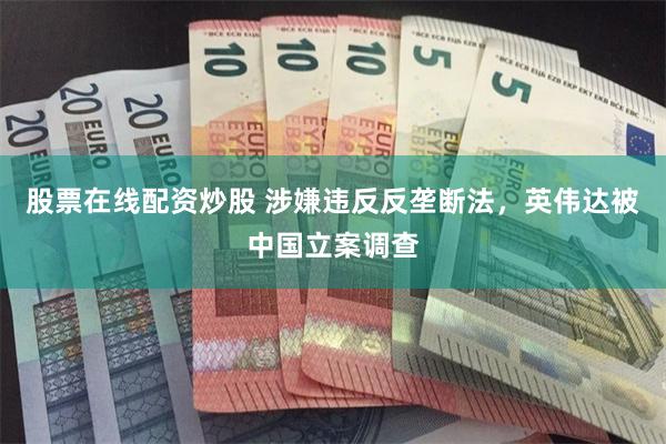 股票在线配资炒股 涉嫌违反反垄断法，英伟达被中国立案调查