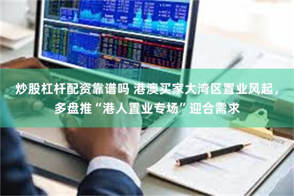 炒股杠杆配资靠谱吗 港澳买家大湾区置业风起，多盘推“港人置业专场”迎合需求