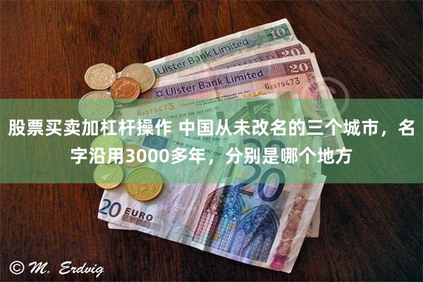 股票买卖加杠杆操作 中国从未改名的三个城市，名字沿用3000多年，分别是哪个地方