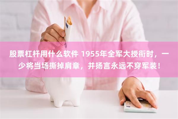 股票杠杆用什么软件 1955年全军大授衔时，一少将当场撕掉肩章，并扬言永远不穿军装！
