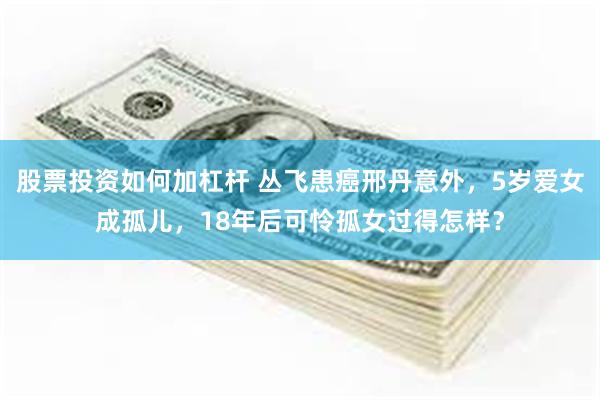 股票投资如何加杠杆 丛飞患癌邢丹意外，5岁爱女成孤儿，18年后可怜孤女过得怎样？
