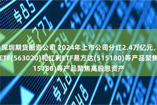 深圳期货配资公司 2024年上市公司分红2.4万亿元，红利低波动ETF(563020)和红利ETF易方达(515180)等产品聚焦高股息资产