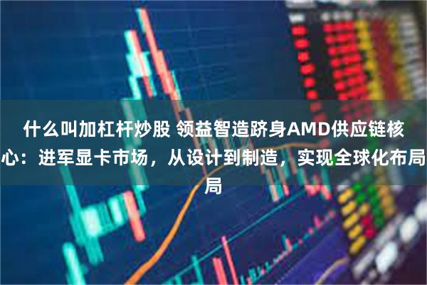 什么叫加杠杆炒股 领益智造跻身AMD供应链核心：进军显卡市场，从设计到制造，实现全球化布局