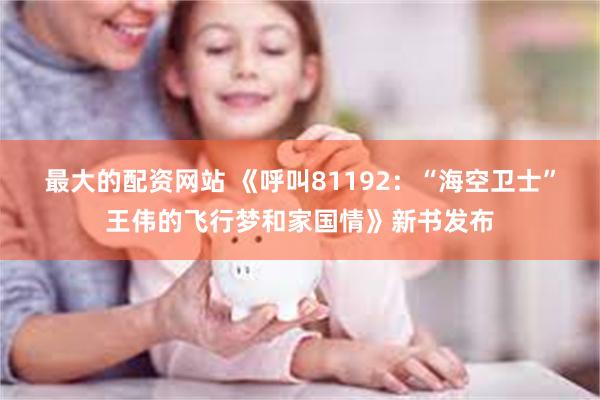 最大的配资网站 《呼叫81192：“海空卫士”王伟的飞行梦和家国情》新书发布