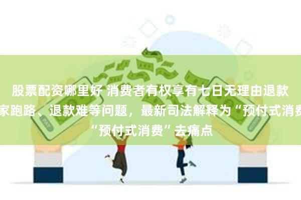 股票配资哪里好 消费者有权享有七日无理由退款！针对商家跑路、退款难等问题，最新司法解释为“预付式消费”去痛点