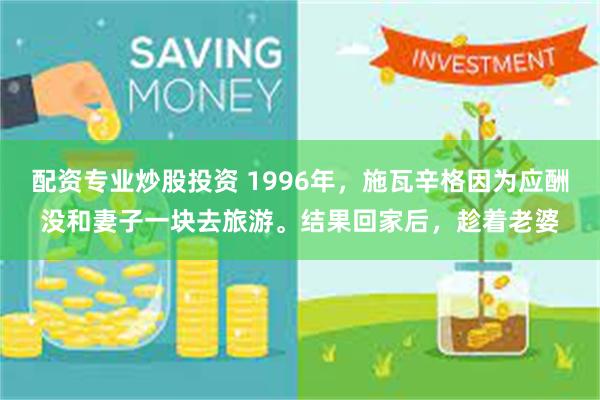 配资专业炒股投资 1996年，施瓦辛格因为应酬没和妻子一块去旅游。结果回家后，趁着老婆