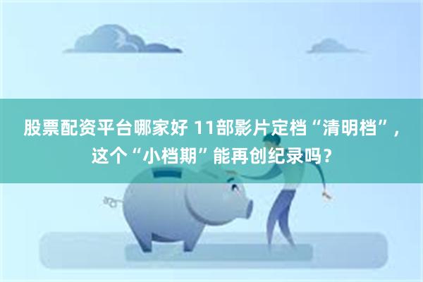 股票配资平台哪家好 11部影片定档“清明档”，这个“小档期”能再创纪录吗？