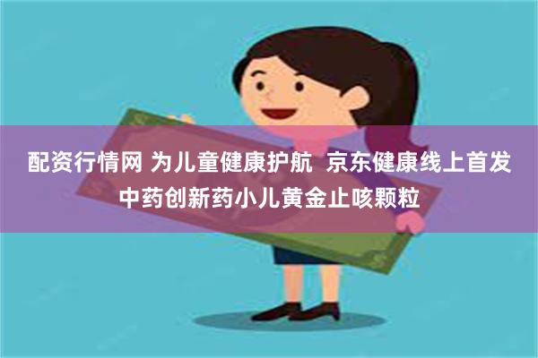 配资行情网 为儿童健康护航  京东健康线上首发中药创新药小儿黄金止咳颗粒