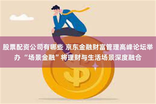 股票配资公司有哪些 京东金融财富管理高峰论坛举办 “场景金融”将理财与生活场景深度融合