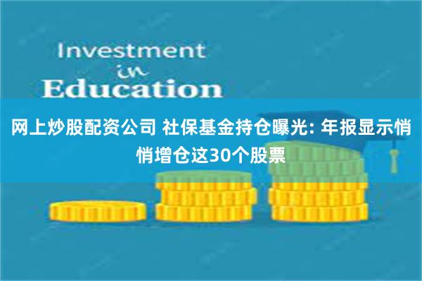 网上炒股配资公司 社保基金持仓曝光: 年报显示悄悄增仓这30个股票