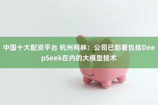 中国十大配资平台 杭州柯林：公司已部署包括DeepSeek在内的大模型技术