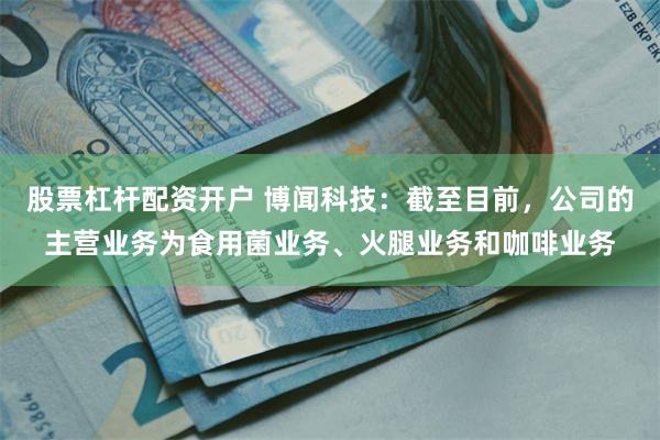 股票杠杆配资开户 博闻科技：截至目前，公司的主营业务为食用菌业务、火腿业务和咖啡业务