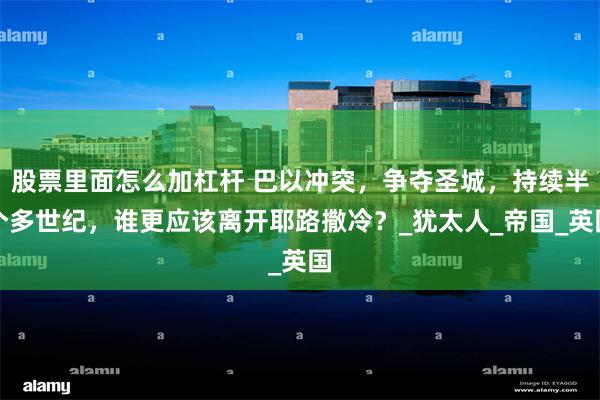 股票里面怎么加杠杆 巴以冲突，争夺圣城，持续半个多世纪，谁更应该离开耶路撒冷？_犹太人_帝国_英国