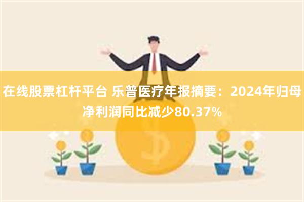在线股票杠杆平台 乐普医疗年报摘要：2024年归母净利润同比减少80.37%