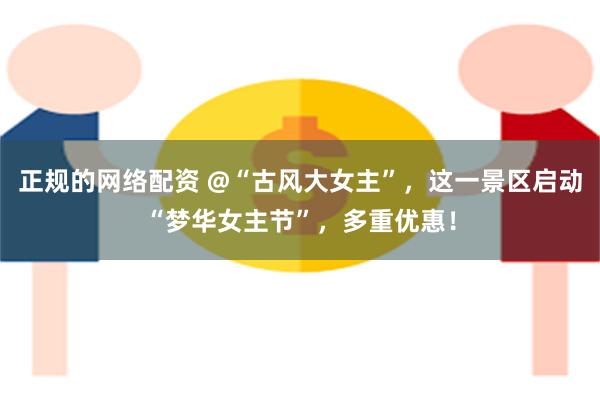 正规的网络配资 @“古风大女主”，这一景区启动“梦华女主节”，多重优惠！